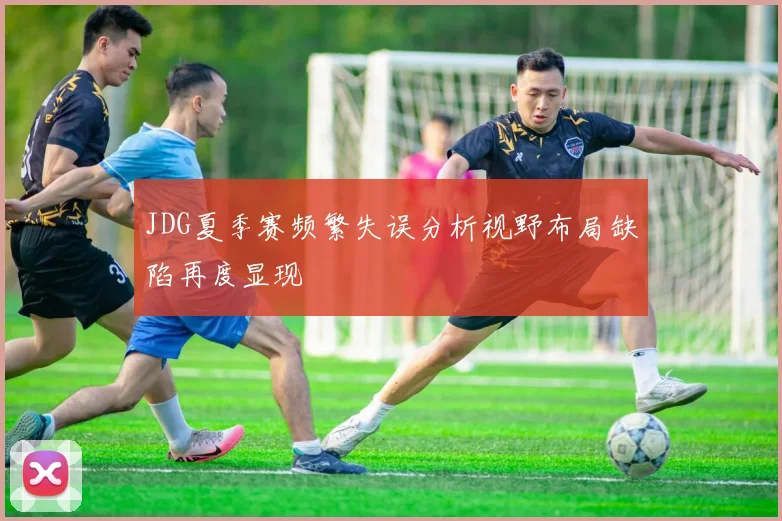 JDG夏季赛频繁失误分析视野布局缺陷再度显现