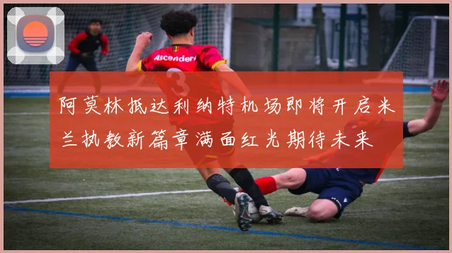 阿莫林抵达利纳特机场即将开启米兰执教新篇章满面红光期待未来