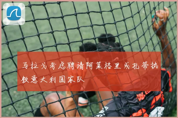 马拉戈考虑聘请阿莱格里或孔蒂执教意大利国家队