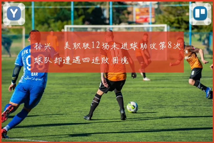 孙兴慜美职联12场未进球助攻第8次球队却遭遇四连败困境