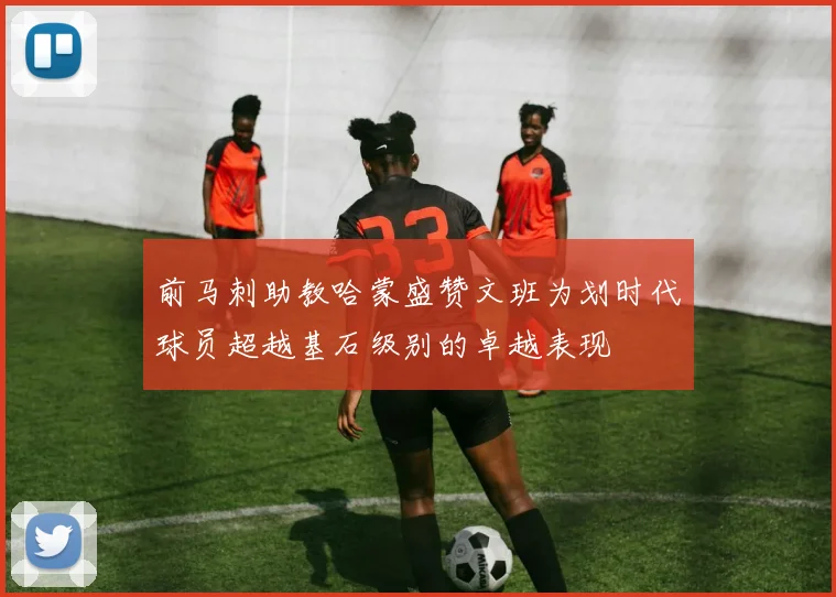 前马刺助教哈蒙盛赞文班为划时代球员超越基石级别的卓越表现
