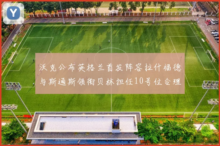 沃克公布英格兰首发阵容拉什福德与斯通斯领衔贝林担任10号位合理性分析