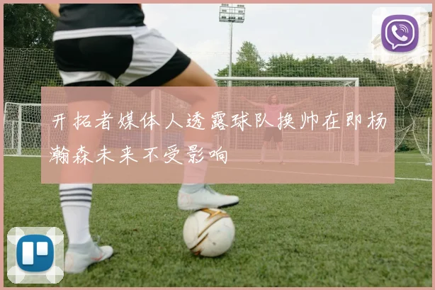 开拓者媒体人透露球队换帅在即杨瀚森未来不受影响