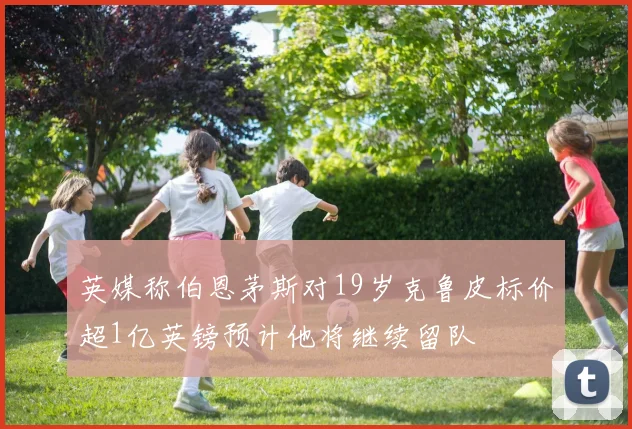 英媒称伯恩茅斯对19岁克鲁皮标价超1亿英镑预计他将继续留队