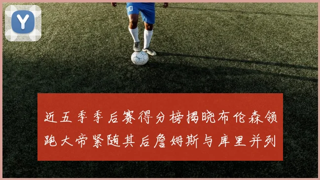近五季季后赛得分榜揭晓布伦森领跑大帝紧随其后詹姆斯与库里并列第四
