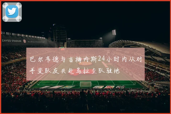 巴尔韦德与吉梅内斯24小时内从对手变队友共赴乌拉圭队驻地