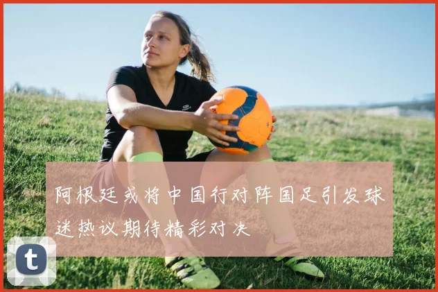 阿根廷或将中国行对阵国足引发球迷热议期待精彩对决