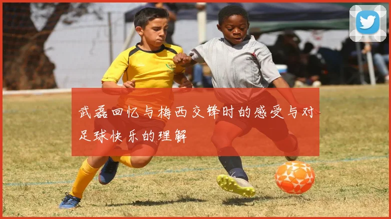 武磊回忆与梅西交锋时的感受与对足球快乐的理解