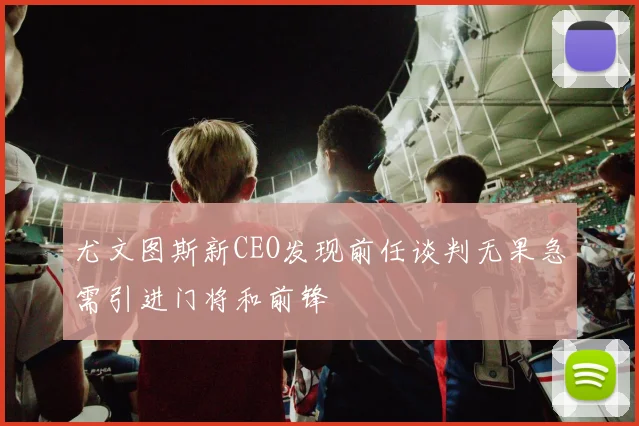 尤文图斯新CEO发现前任谈判无果急需引进门将和前锋