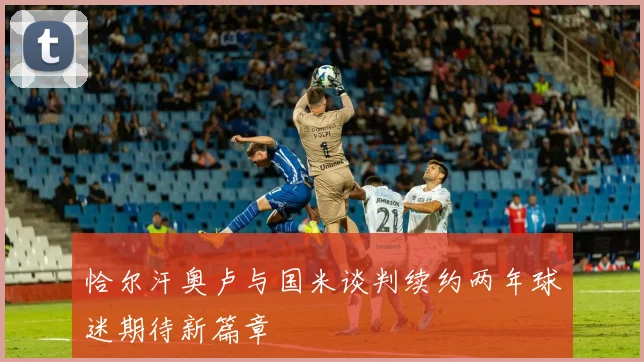 恰尔汗奥卢与国米谈判续约两年球迷期待新篇章