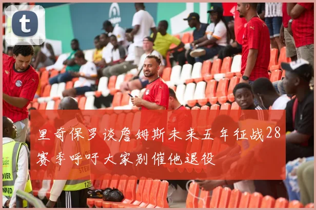 里奇保罗谈詹姆斯未来五年征战28赛季呼吁大家别催他退役