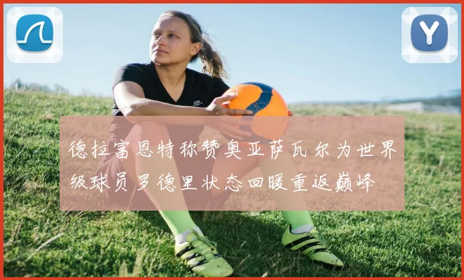 德拉富恩特称赞奥亚萨瓦尔为世界级球员罗德里状态回暖重返巅峰
