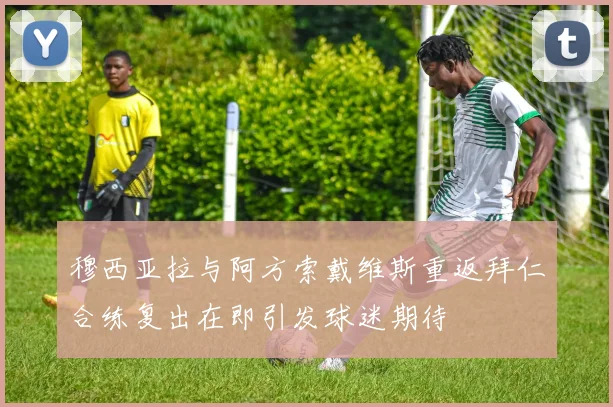 穆西亚拉与阿方索戴维斯重返拜仁合练复出在即引发球迷期待