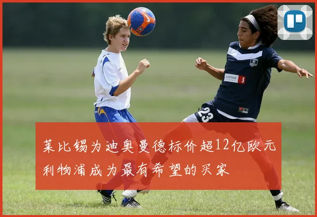 莱比锡为迪奥曼德标价超12亿欧元利物浦成为最有希望的买家