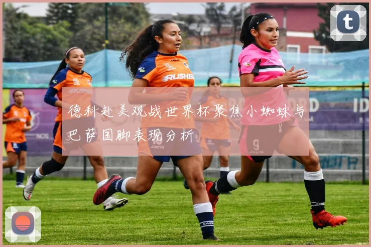 德科赴美观战世界杯聚焦小蜘蛛与巴萨国脚表现分析