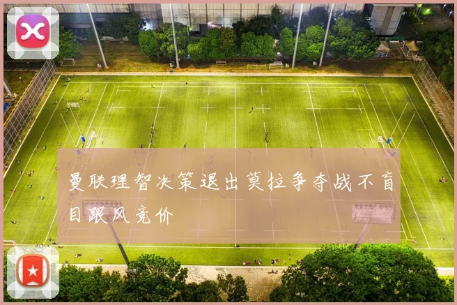 曼联理智决策退出莫拉争夺战不盲目跟风竞价