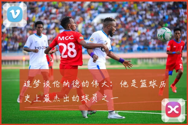 追梦谈伦纳德的伟大：他是篮球历史上最杰出的球员之一