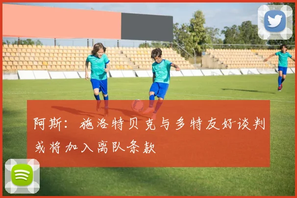 阿斯：施洛特贝克与多特友好谈判或将加入离队条款