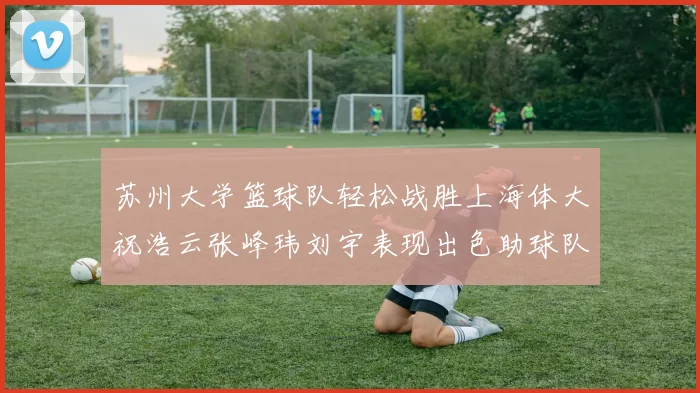 苏州大学篮球队轻松战胜上海体大祝浩云张峰玮刘宇表现出色助球队获胜
