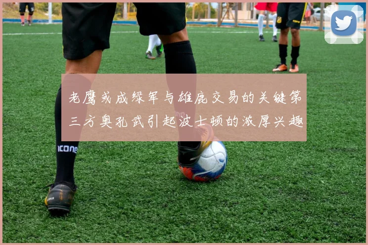 老鹰或成绿军与雄鹿交易的关键第三方奥孔武引起波士顿的浓厚兴趣