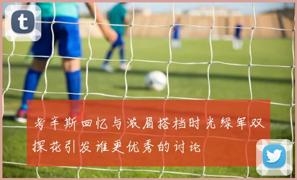 考辛斯回忆与浓眉搭档时光绿军双探花引发谁更优秀的讨论