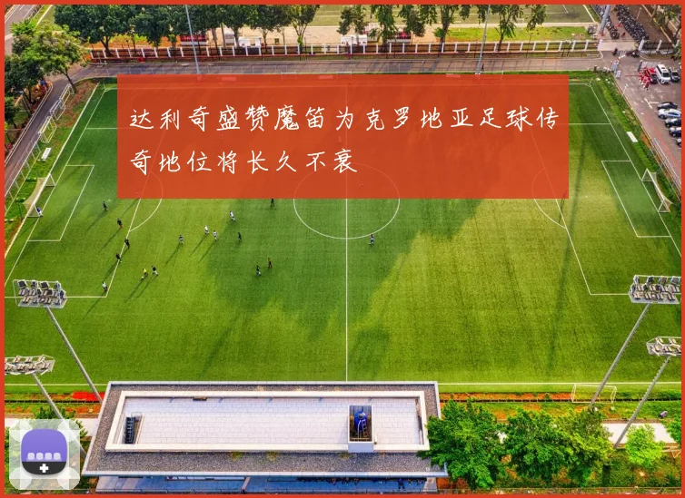 达利奇盛赞魔笛为克罗地亚足球传奇地位将长久不衰