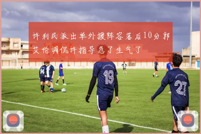 许利民派出单外援阵容落后10分郭艾伦调侃许指导急了生气了