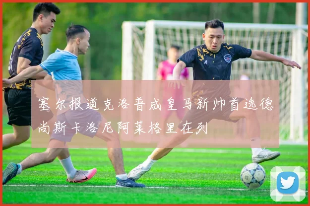 塞尔报道克洛普成皇马新帅首选德尚斯卡洛尼阿莱格里在列