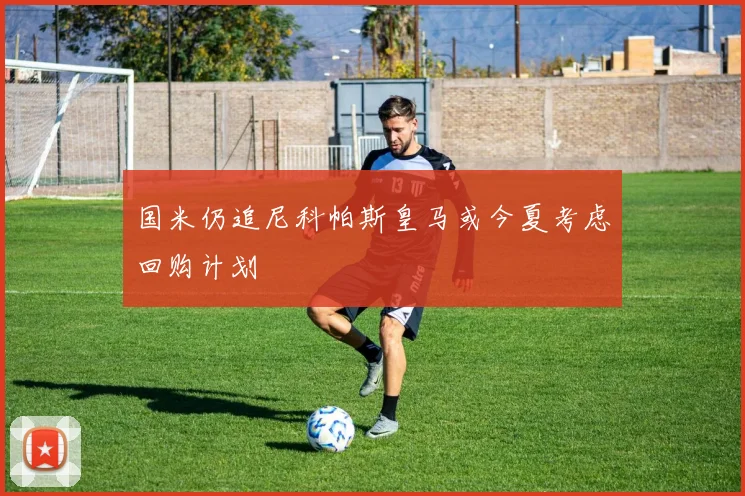 国米仍追尼科帕斯皇马或今夏考虑回购计划