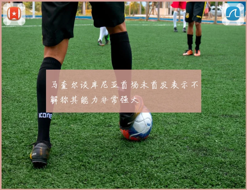 马奎尔谈库尼亚首场未首发表示不解称其能力非常强大