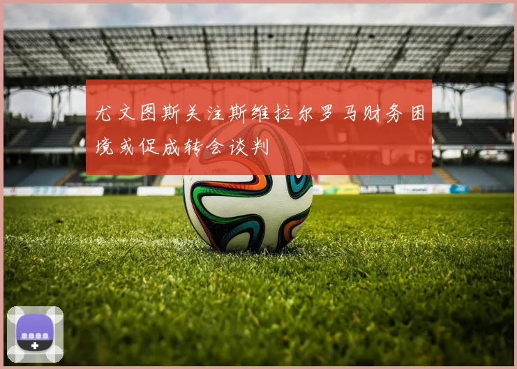 尤文图斯关注斯维拉尔罗马财务困境或促成转会谈判